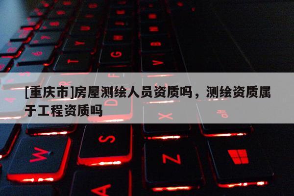 [重慶市]房屋測繪人員資質嗎，測繪資質屬于工程資質嗎