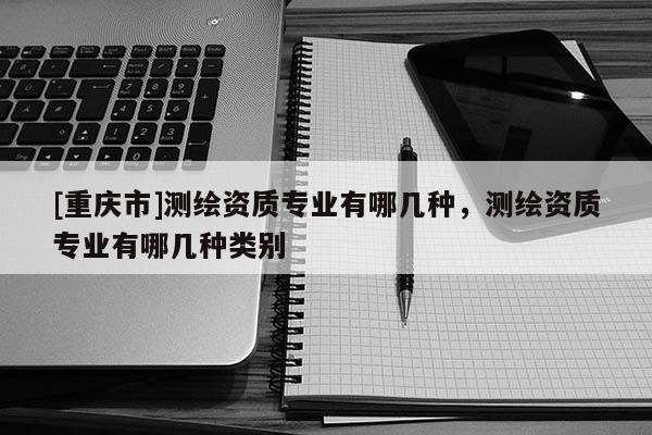 [重慶市]測繪資質專業有哪幾種，測繪資質專業有哪幾種類別