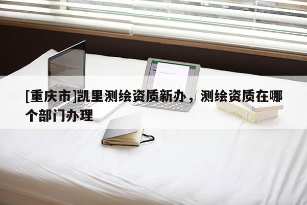 [重慶市]凱里測(cè)繪資質(zhì)新辦，測(cè)繪資質(zhì)在哪個(gè)部門辦理