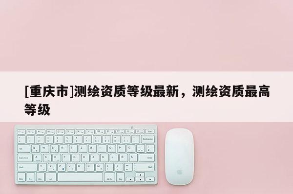 [重慶市]測繪資質等級最新，測繪資質更高等級