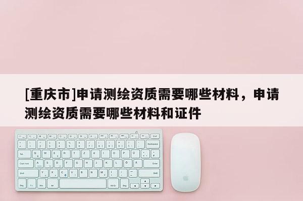 [重慶市]申請測繪資質需要哪些材料，申請測繪資質需要哪些材料和證件