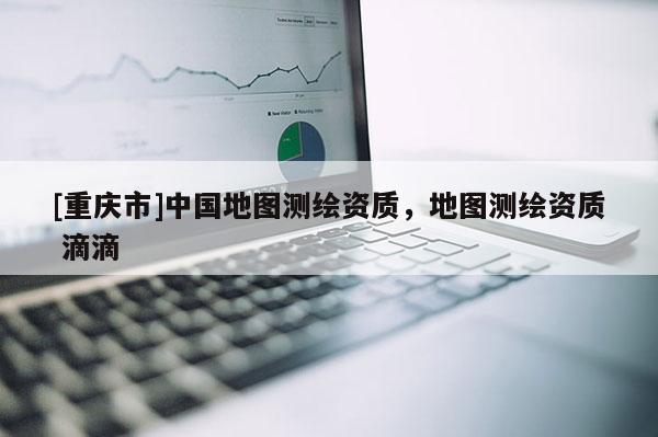 [重慶市]中國地圖測繪資質，地圖測繪資質 滴滴