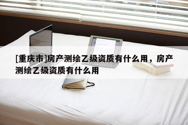 [重慶市]房產測繪乙級資質有什么用，房產測繪乙級資質有什么用