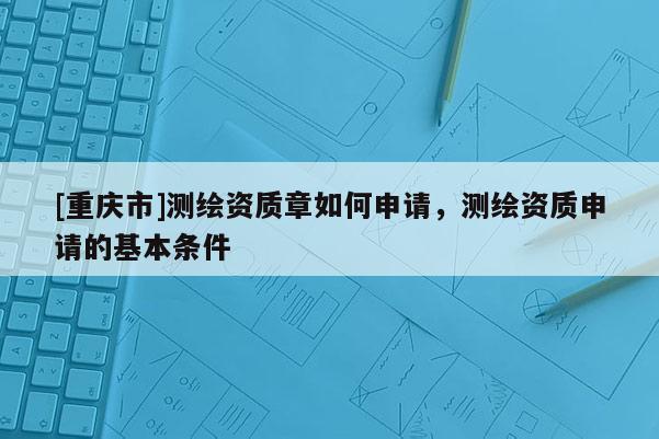 [重慶市]測(cè)繪資質(zhì)章如何申請(qǐng)，測(cè)繪資質(zhì)申請(qǐng)的基本條件