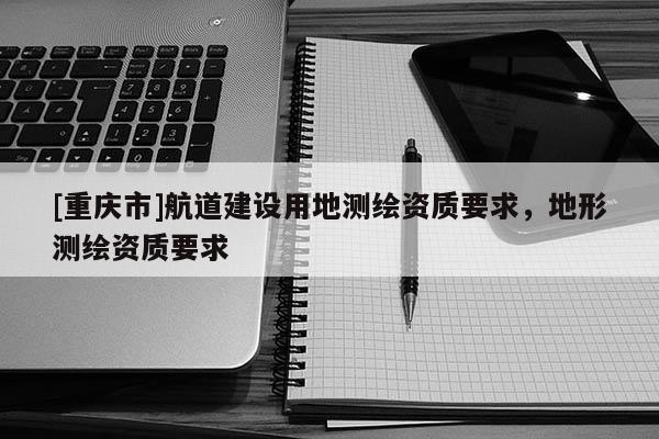 [重慶市]航道建設用地測繪資質要求，地形測繪資質要求