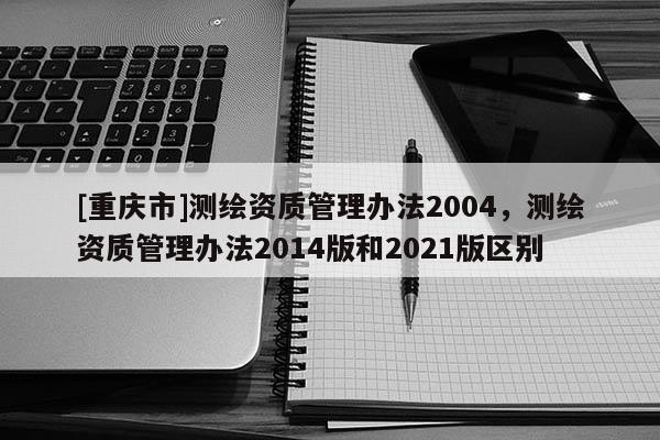 [重慶市]測繪資質管理辦法2004，測繪資質管理辦法2014版和2021版區別