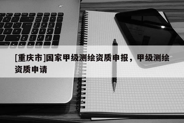 [重慶市]國家甲級測繪資質(zhì)申報，甲級測繪資質(zhì)申請