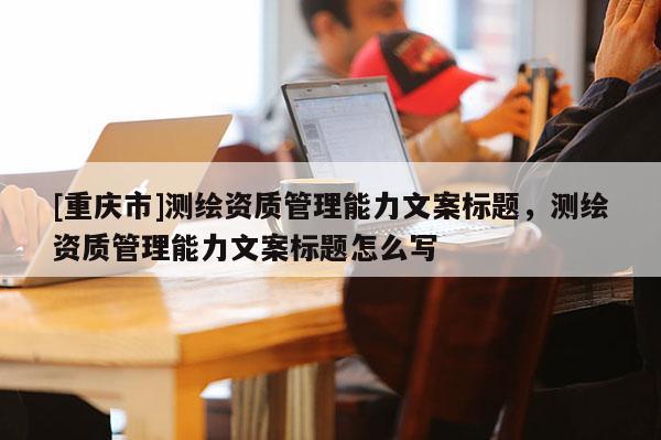 [重慶市]測繪資質(zhì)管理能力文案標題，測繪資質(zhì)管理能力文案標題怎么寫