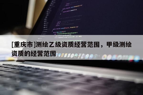 [重慶市]測繪乙級資質經營范圍，甲級測繪資質的經營范圍