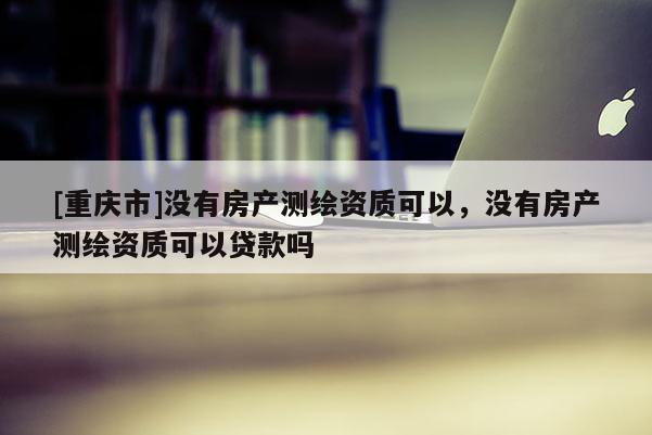 [重慶市]沒有房產測繪資質可以，沒有房產測繪資質可以貸款嗎