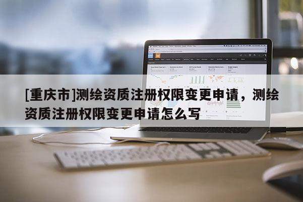 [重慶市]測繪資質(zhì)注冊權(quán)限變更申請，測繪資質(zhì)注冊權(quán)限變更申請怎么寫