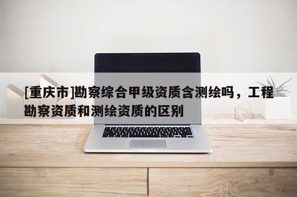 [重慶市]勘察綜合甲級資質含測繪嗎，工程勘察資質和測繪資質的區別