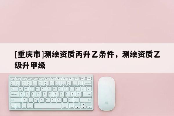 [重慶市]測繪資質(zhì)丙升乙條件，測繪資質(zhì)乙級升甲級
