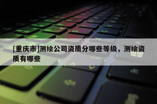 [重慶市]測繪公司資質分哪些等級，測繪資質有哪些