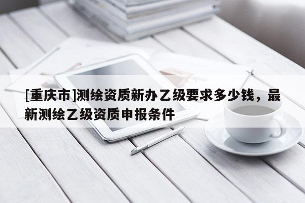 [重慶市]測(cè)繪資質(zhì)新辦乙級(jí)要求多少錢(qián)，最新測(cè)繪乙級(jí)資質(zhì)申報(bào)條件