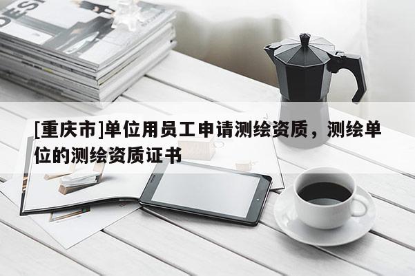 [重慶市]單位用員工申請(qǐng)測(cè)繪資質(zhì)，測(cè)繪單位的測(cè)繪資質(zhì)證書(shū)