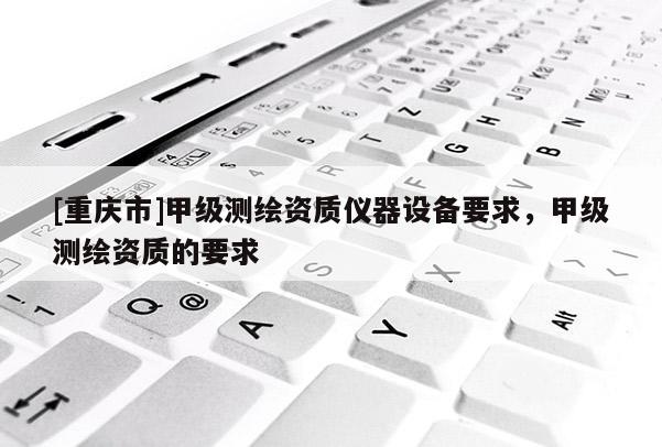 [重慶市]甲級(jí)測(cè)繪資質(zhì)儀器設(shè)備要求，甲級(jí)測(cè)繪資質(zhì)的要求