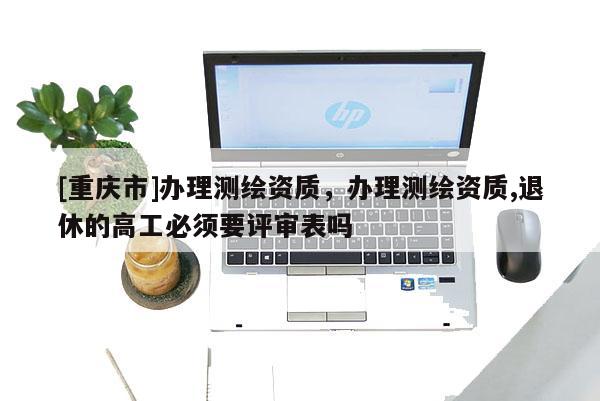 [重慶市]辦理測繪資質，辦理測繪資質,退休的高工必須要評審表嗎