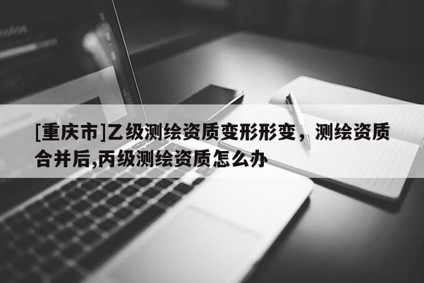 [重慶市]乙級測繪資質變形形變，測繪資質合并后,丙級測繪資質怎么辦