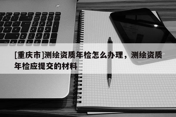 [重慶市]測繪資質年檢怎么辦理，測繪資質年檢應提交的材料