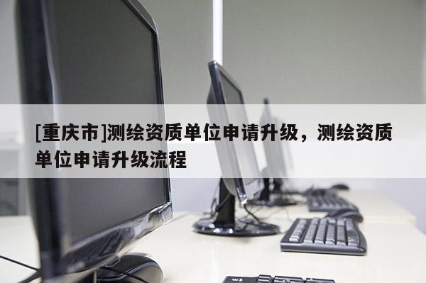 [重慶市]測繪資質單位申請升級，測繪資質單位申請升級流程