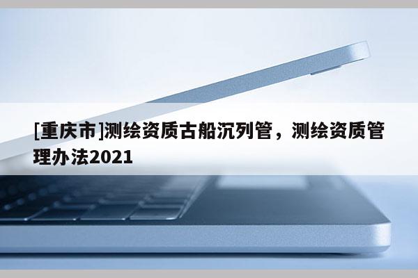 [重慶市]測繪資質古船沉列管，測繪資質管理辦法2021