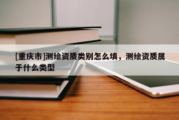 [重慶市]測繪資質類別怎么填，測繪資質屬于什么類型