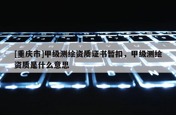 [重慶市]甲級測繪資質證書暫扣，甲級測繪資質是什么意思