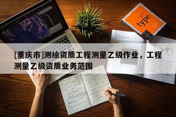 [重慶市]測繪資質工程測量乙級作業，工程測量乙級資質業務范圍