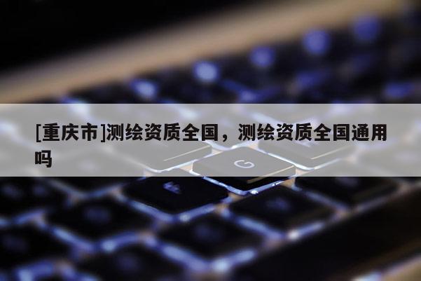 [重慶市]測繪資質全國，測繪資質全國通用嗎