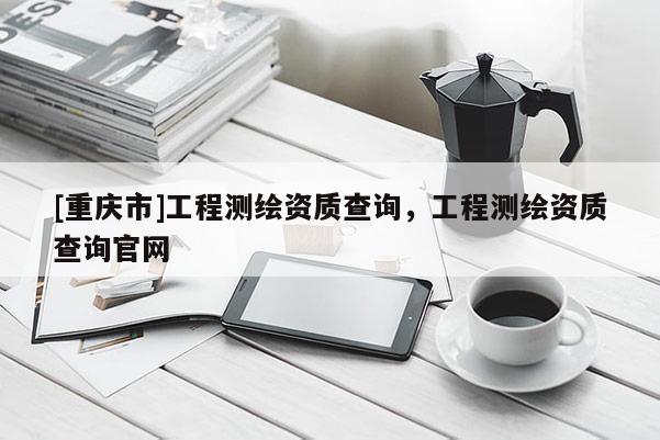 [重慶市]工程測繪資質查詢，工程測繪資質查詢官網