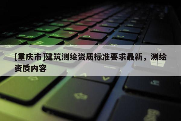 [重慶市]建筑測繪資質標準要求最新，測繪資質內容