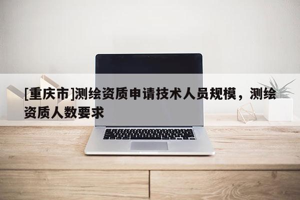 [重慶市]測繪資質申請技術人員規模，測繪資質人數要求