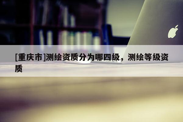 [重慶市]測繪資質分為哪四級，測繪等級資質