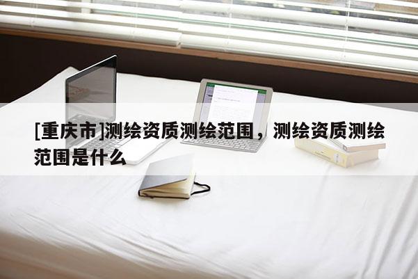 [重慶市]測繪資質測繪范圍，測繪資質測繪范圍是什么