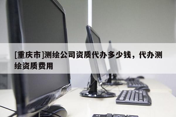 [重慶市]測繪公司資質代辦多少錢，代辦測繪資質費用