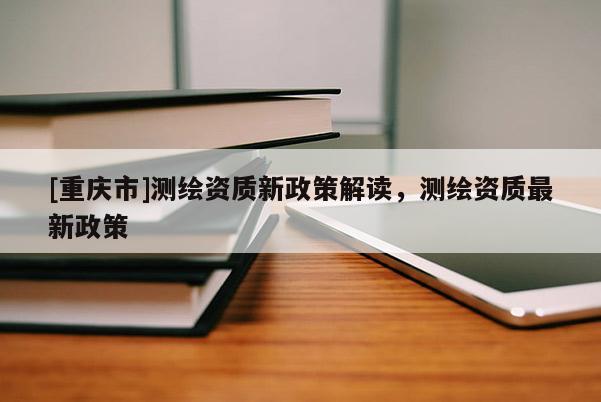 [重慶市]測繪資質新政策解讀，測繪資質最新政策