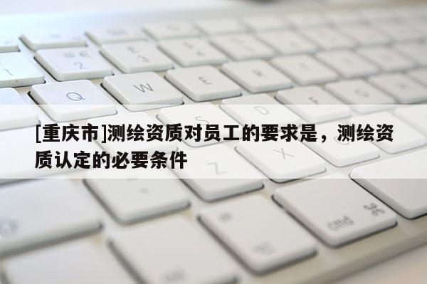 [重慶市]測繪資質對員工的要求是，測繪資質認定的必要條件
