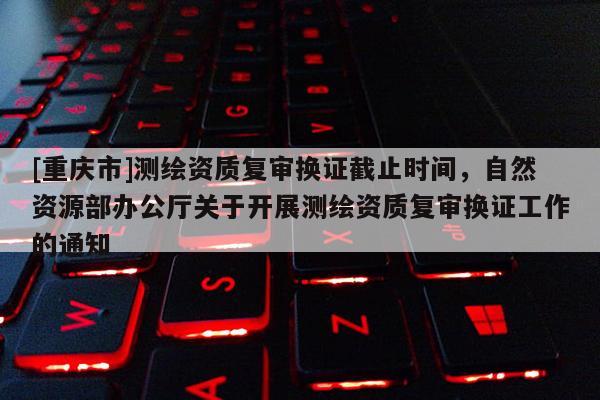 [重慶市]測繪資質復審換證截止時間，自然資源部辦公廳關于開展測繪資質復審換證工作的通知