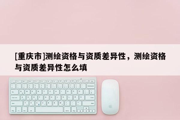 [重慶市]測(cè)繪資格與資質(zhì)差異性，測(cè)繪資格與資質(zhì)差異性怎么填