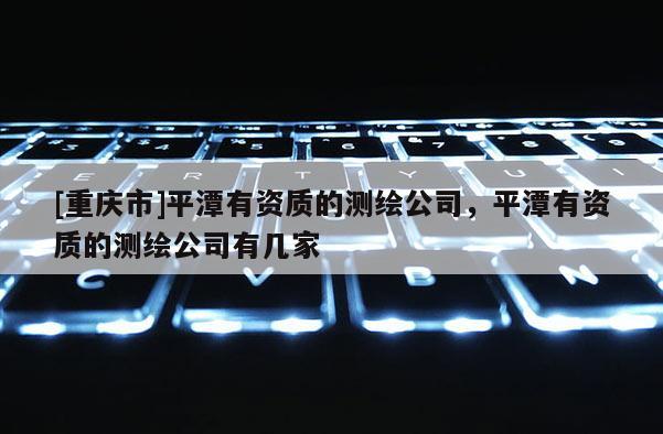 [重慶市]平潭有資質的測繪公司，平潭有資質的測繪公司有幾家