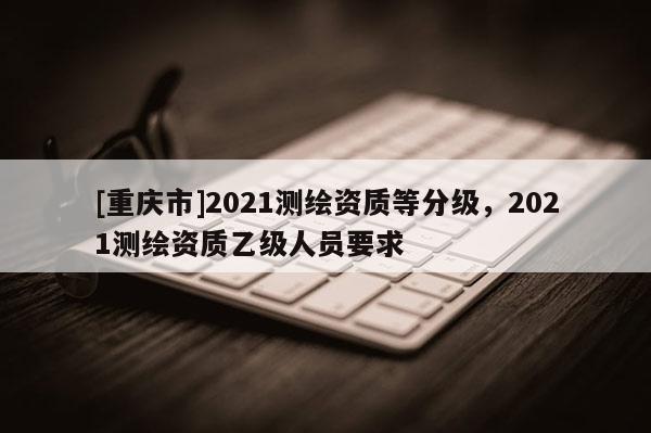 [重慶市]2021測繪資質等分級，2021測繪資質乙級人員要求