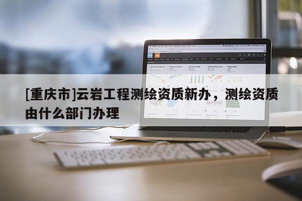 [重慶市]云巖工程測繪資質(zhì)新辦，測繪資質(zhì)由什么部門辦理