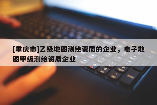 [重慶市]乙級地圖測繪資質的企業，電子地圖甲級測繪資質企業