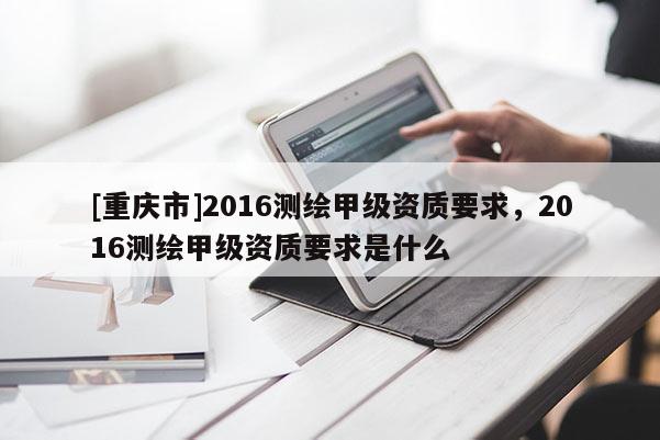 [重慶市]2016測繪甲級資質(zhì)要求，2016測繪甲級資質(zhì)要求是什么
