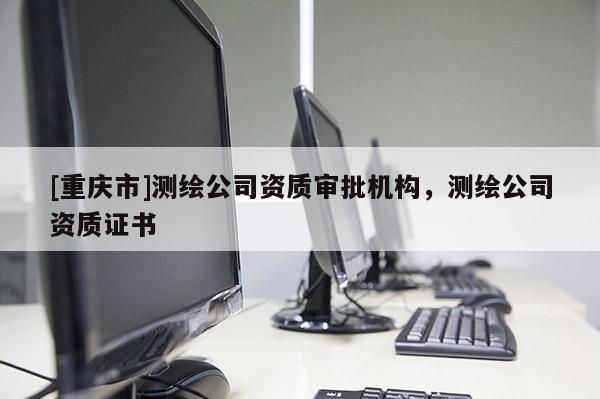 [重慶市]測繪公司資質審批機構，測繪公司資質證書