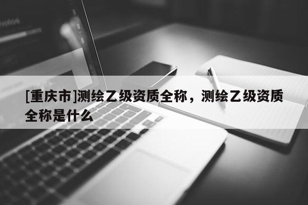 [重慶市]測(cè)繪乙級(jí)資質(zhì)全稱，測(cè)繪乙級(jí)資質(zhì)全稱是什么