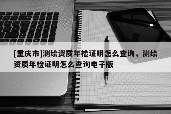 [重慶市]測繪資質年檢證明怎么查詢，測繪資質年檢證明怎么查詢電子版