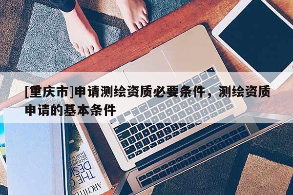 [重慶市]申請測繪資質必要條件，測繪資質申請的基本條件