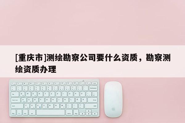 [重慶市]測繪勘察公司要什么資質(zhì)，勘察測繪資質(zhì)辦理